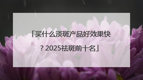 买什么淡斑产品好效果快？2025祛斑前十名