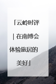 云岭时评｜在南博会体验旅居的美好