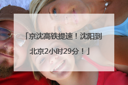 京沈高铁提速！沈阳到北京2小时29分！