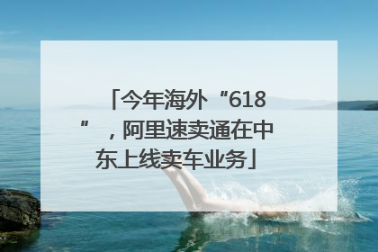 今年海外“618”，阿里速卖通在中东上线卖车业务