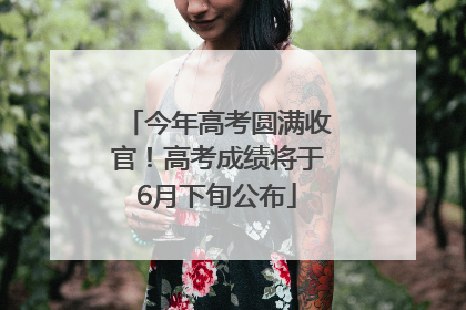 今年高考圆满收官！高考成绩将于6月下旬公布