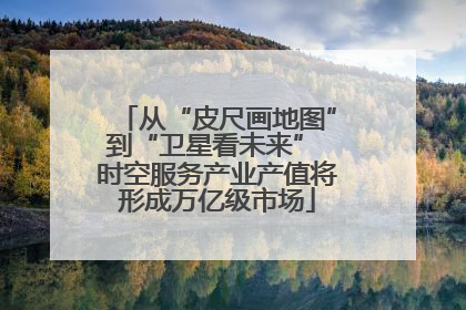 从“皮尺画地图”到“卫星看未来” 时空服务产业产值将形成万亿级市场