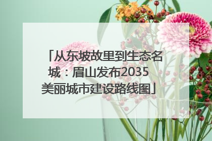 从东坡故里到生态名城：眉山发布2035美丽城市建设路线图
