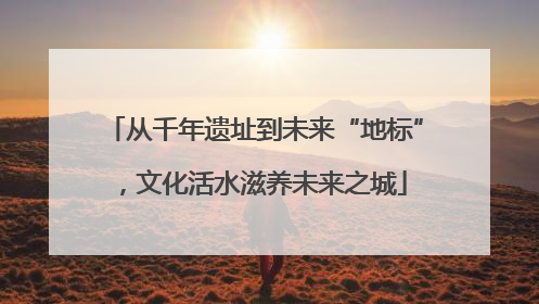 从千年遗址到未来“地标”，文化活水滋养未来之城