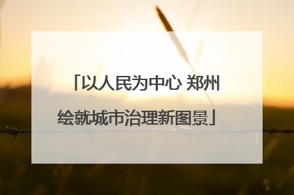 以人民为中心 郑州绘就城市治理新图景
