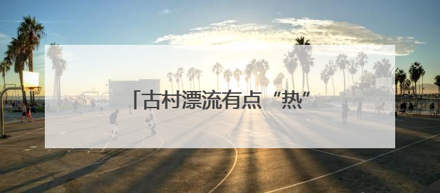 古村漂流有点“热”，杭州桐庐乡村开启“水上穿越”之旅