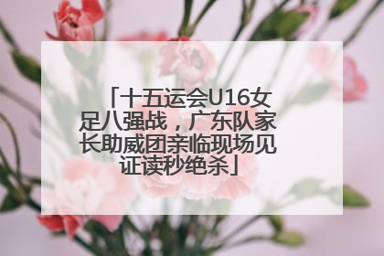 十五运会U16女足八强战，广东队家长助威团亲临现场见证读秒绝杀