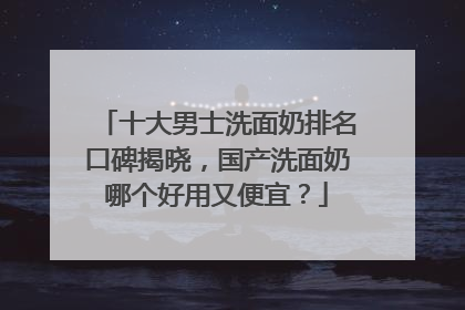十大男士洗面奶排名口碑揭晓，国产洗面奶哪个好用又便宜？