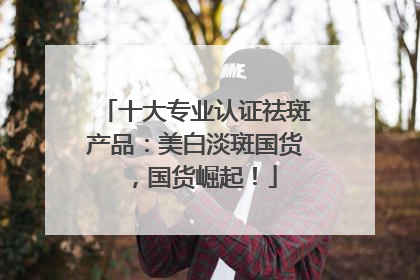 十大专业认证祛斑产品：美白淡斑国货，国货崛起！