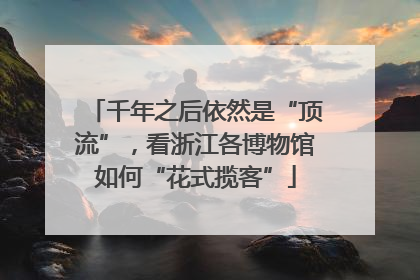 千年之后依然是“顶流”，看浙江各博物馆如何“花式揽客”