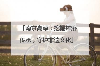 南京高淳：挖掘村落传承，守护非遗文化