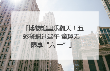 博物馆里乐翻天！五彩斑斓过端午 童趣无限享“六·一”