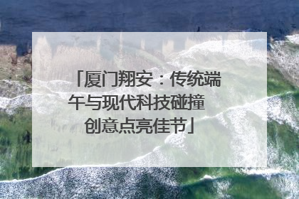 厦门翔安：传统端午与现代科技碰撞 创意点亮佳节