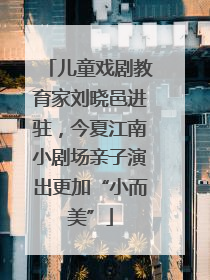 儿童戏剧教育家刘晓邑进驻，今夏江南小剧场亲子演出更加“小而美”
