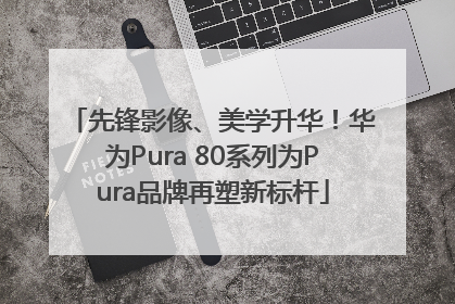 先锋影像、美学升华！华为Pura 80系列为Pura品牌再塑新标杆