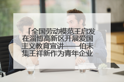 全国劳动模范王启发在淄博高新区开展爱国主义教育宣讲——伯未集王祥新作为青年企业家代表作主题演讲