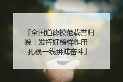 全国道德模范载誉归皖：发挥好榜样作用 扎根一线拼搏奋斗