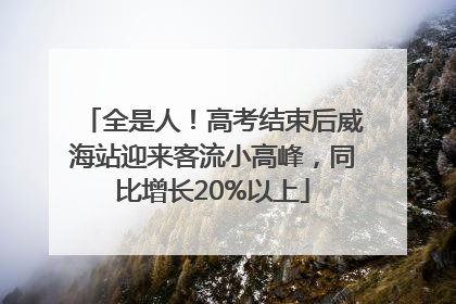 全是人！高考结束后威海站迎来客流小高峰，同比增长20%以上