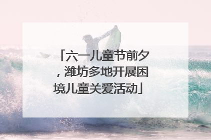 六一儿童节前夕，潍坊多地开展困境儿童关爱活动