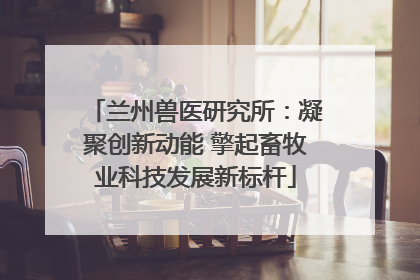 兰州兽医研究所：凝聚创新动能 擎起畜牧业科技发展新标杆