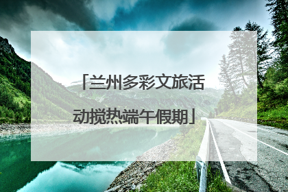 兰州多彩文旅活动搅热端午假期