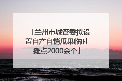 兰州市城管委拟设置自产自销瓜果临时摊点2000余个