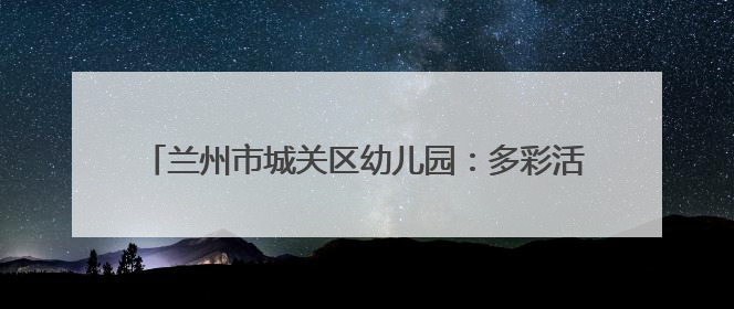 兰州市城关区幼儿园：多彩活动润童心 多维赋能助成长