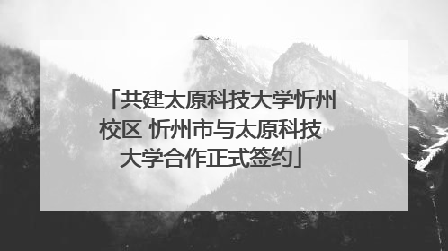 共建太原科技大学忻州校区 忻州市与太原科技大学合作正式签约