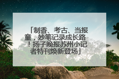 制香、考古、当报童，妙笔记录成长路！扬子晚报苏州小记者特刊焕新登场
