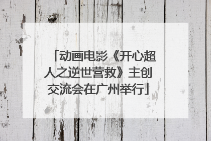 动画电影《开心超人之逆世营救》主创交流会在广州举行