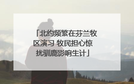 北约频繁在芬兰牧区演习 牧民担心惊扰驯鹿影响生计