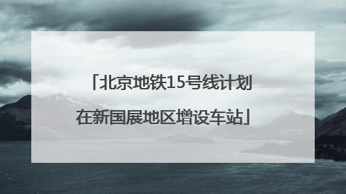 北京地铁15号线计划在新国展地区增设车站