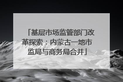 基层市场监管部门改革探索：内蒙古一地市监局与商务局合并