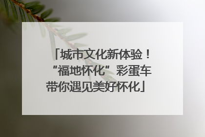 城市文化新体验！“福地怀化”彩蛋车带你遇见美好怀化