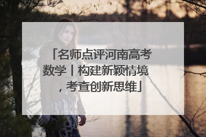 名师点评河南高考数学丨构建新颖情境，考查创新思维