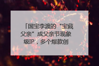 国宝李渡的“宝藏父亲”成父亲节现象级IP，多个爆款创造数千万流量