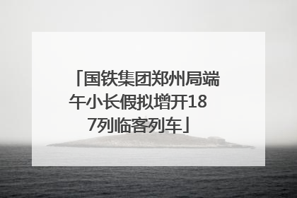 国铁集团郑州局端午小长假拟增开187列临客列车