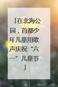 在北海公园，首都少年儿童用歌声庆祝“六一”儿童节