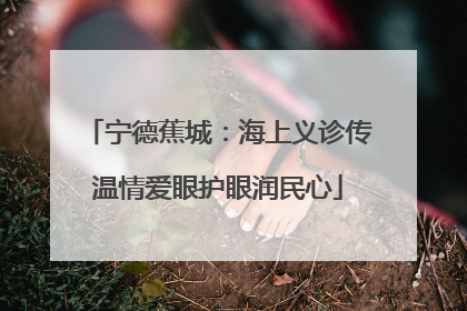 宁德蕉城：海上义诊传温情爱眼护眼润民心