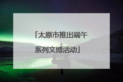 太原市推出端午系列文博活动