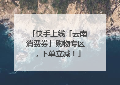 快手上线「云南消费券」购物专区，下单立减！