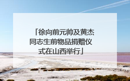 徐向前元帅及黄杰同志生前物品捐赠仪式在山西举行