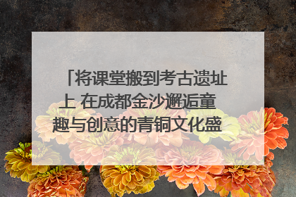 将课堂搬到考古遗址上 在成都金沙邂逅童趣与创意的青铜文化盛宴｜文化中国行