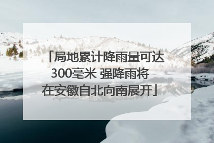 局地累计降雨量可达300毫米 强降雨将在安徽自北向南展开