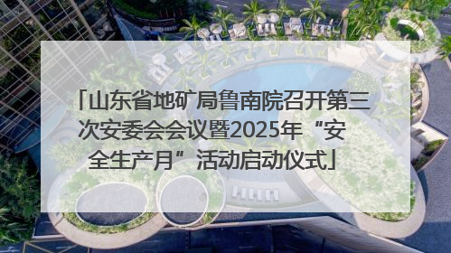 山东省地矿局鲁南院召开第三次安委会会议暨2025年“安全生产月”活动启动仪式