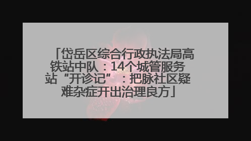 岱岳区综合行政执法局高铁站中队：14个城管服务站“开诊记”：把脉社区疑难杂症开出治理良方