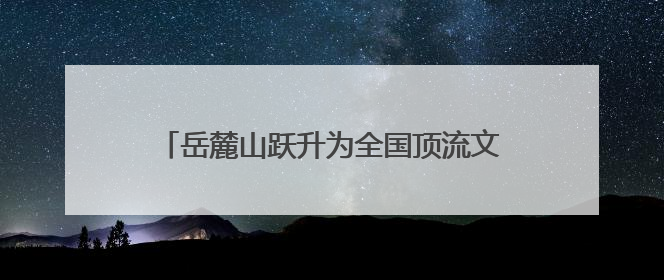 岳麓山跃升为全国顶流文旅IP 位居中国5A级景区影响力百强榜单前十