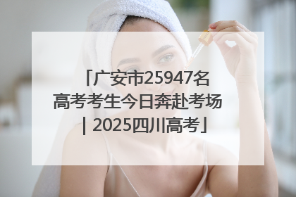 广安市25947名高考考生今日奔赴考场｜2025四川高考