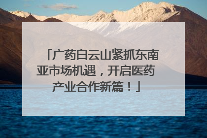 广药白云山紧抓东南亚市场机遇，开启医药产业合作新篇！