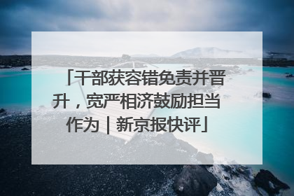 干部获容错免责并晋升，宽严相济鼓励担当作为｜新京报快评